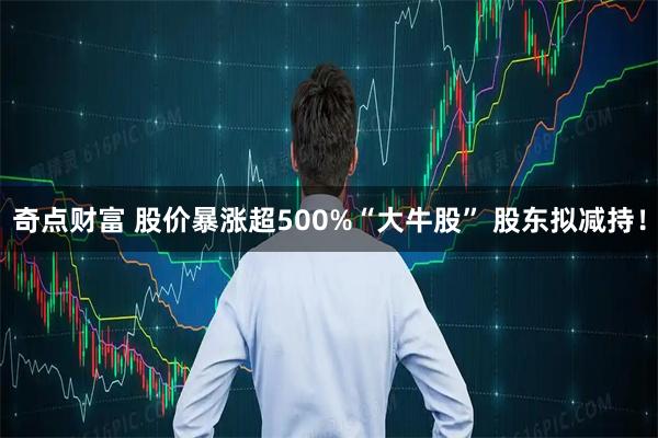 奇点财富 股价暴涨超500%“大牛股” 股东拟减持！