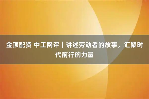 金顶配资 中工网评｜讲述劳动者的故事，汇聚时代前行的力量
