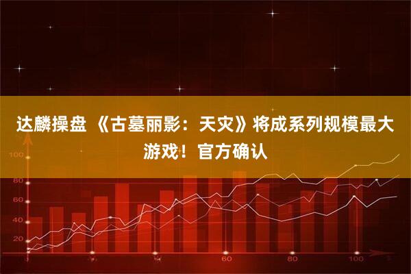 达麟操盘 《古墓丽影：天灾》将成系列规模最大游戏！官方确认