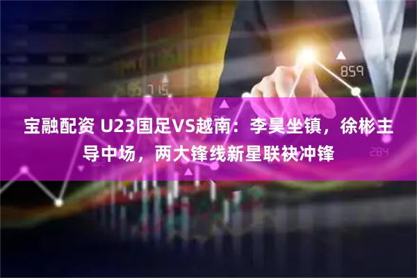 宝融配资 U23国足VS越南：李昊坐镇，徐彬主导中场，两大锋线新星联袂冲锋