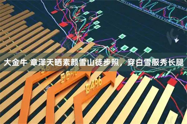 大金牛 章泽天晒素颜雪山徒步照，穿白雪服秀长腿