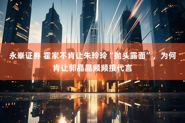 永崋证券 霍家不肯让朱玲玲“抛头露面”，为何肯让郭晶晶频频接代言