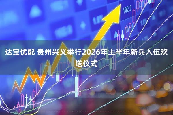 达宝优配 贵州兴义举行2026年上半年新兵入伍欢送仪式