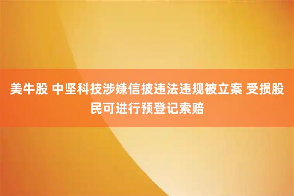 美牛股 中坚科技涉嫌信披违法违规被立案 受损股民可进行预登记索赔